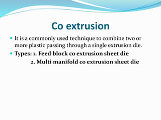 Co extrusion
 It is a commonly used technique to combine two or
more plastic passing through a single extrusion die.
 Types: 1. Feed block co extrusion sheet die
2. Multi manifold co extrusion sheet die
 