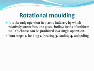 Rotational moulding
 It is the only operaion in plastic industry by which
relatively stress free, one piece, hollow items of uniform
wall thickness can be produced in a single operation.
 Four steps: 1. loading 2. heating 3. cooling 4. unloading
 