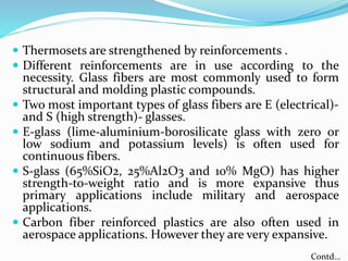  Thermosets are strengthened by reinforcements .
 Different reinforcements are in use according to the
necessity. Glass fibers are most commonly used to form
structural and molding plastic compounds.
 Two most important types of glass fibers are E (electrical)-
and S (high strength)- glasses.
 E-glass (lime-aluminium-borosilicate glass with zero or
low sodium and potassium levels) is often used for
continuous fibers.
 S-glass (65%SiO2, 25%Al2O3 and 10% MgO) has higher
strength-to-weight ratio and is more expansive thus
primary applications include military and aerospace
applications.
 Carbon fiber reinforced plastics are also often used in
aerospace applications. However they are very expansive.
Contd…
 