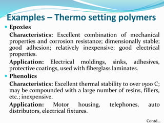 Examples – Thermo setting polymers
 Epoxies
Characteristics: Excellent combination of mechanical
properties and corrosion resistance; dimensionally stable;
good adhesion; relatively inexpensive; good electrical
properties.
Application: Electrical moldings, sinks, adhesives,
protective coatings, used with fiberglass laminates.
 Phenolics
Characteristics: Excellent thermal stability to over 150o C;
may be compounded with a large number of resins, fillers,
etc.; inexpensive.
Application: Motor housing, telephones, auto
distributors, electrical fixtures.
Contd…
 