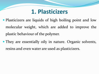 1. Plasticizers
 Plasticizers are liquids of high boiling point and low
molecular weight, which are added to improve the
plastic behaviour of the polymer.
 They are essentially oily in nature. Organic solvents,
resins and even water are used as plasticizers.
 