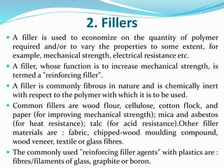 2. Fillers
 A filler is used to economize on the quantity of polymer
required and/or to vary the properties to some extent, for
example, mechanical strength, electrical resistance etc.
 A filler, whose function is to increase mechanical strength, is
termed a "reinforcing filler".
 A filler is commonly fibrous in nature and is chemically inert
with respect to the polymer with which it is to be used.
 Common fillers are wood flour, cellulose, cotton flock, and
paper (for improving mechanical strength); mica and asbestos
(for heat resistance); talc (for acid resistance).Other filler
materials are : fabric, chipped-wood moulding compound,
wood veneer, textile or glass fibres.
 The commonly used "reinforcing filler agents" with plastics are :
fibres/filaments of glass, graphite or boron.
 