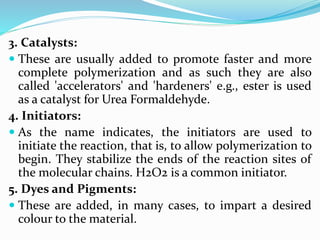 3. Catalysts:
 These are usually added to promote faster and more
complete polymerization and as such they are also
called 'accelerators' and 'hardeners' e.g., ester is used
as a catalyst for Urea Formaldehyde.
4. Initiators:
 As the name indicates, the initiators are used to
initiate the reaction, that is, to allow polymerization to
begin. They stabilize the ends of the reaction sites of
the molecular chains. H2O2 is a common initiator.
5. Dyes and Pigments:
 These are added, in many cases, to impart a desired
colour to the material.
 