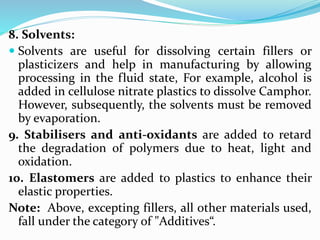 8. Solvents:
 Solvents are useful for dissolving certain fillers or
plasticizers and help in manufacturing by allowing
processing in the fluid state, For example, alcohol is
added in cellulose nitrate plastics to dissolve Camphor.
However, subsequently, the solvents must be removed
by evaporation.
9. Stabilisers and anti-oxidants are added to retard
the degradation of polymers due to heat, light and
oxidation.
10. Elastomers are added to plastics to enhance their
elastic properties.
Note: Above, excepting fillers, all other materials used,
fall under the category of "Additives“.
 