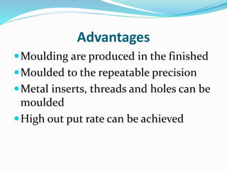 Advantages
Moulding are produced in the finished
Moulded to the repeatable precision
Metal inserts, threads and holes can be
moulded
High out put rate can be achieved
 