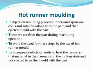 Hot runner moulding
 In injection moulding process runners and sprue are
cools and solidifies along with the part, and then
ejected mould with the part.
 These are cut from the part during machining
operation.
 To avoid the need for these steps by the use of hot
runner mould
 Its incorporate electrical units to heat the runner so
that material in them remains in the molten state and
not ejected from the mould with the part
 