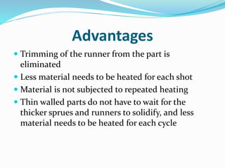 Advantages
 Trimming of the runner from the part is
eliminated
 Less material needs to be heated for each shot
 Material is not subjected to repeated heating
 Thin walled parts do not have to wait for the
thicker sprues and runners to solidify, and less
material needs to be heated for each cycle
 