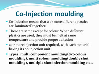 Co-Injection moulding
 Co-Injection means that 2 or more different plastics
are ‘laminated’ together.
 These are same except for colour. When different
plastics are used, they must be melt at same
temperature and provide proper adhesion
 2 or more injection unit required, with each material
having its on injection unit.
 Types: multi component moulding(two colour
moulding), multi colour moulding(double shot
moulding), multiple shot injection moulding etc…
 