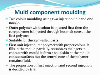 Multi component moulding
 Two colour moulding using two injection unit and one
nozzle.
 Outer polymer with colour is injected first then the
core polymer is injected through hot melt core of the
first polymer
 Suitable for thicker walled parts
 First unit inject outer polymer with proper colour. It
fills in the mould partially. As soon as melt gets in
contact with mould it form a solid skin at the mould
contact surfaces but the central core of the polymer
remains fluid.
 The proportion of first injection and second injection
is decided by trial
 