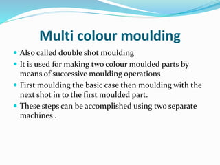 Multi colour moulding
 Also called double shot moulding
 It is used for making two colour moulded parts by
means of successive moulding operations
 First moulding the basic case then moulding with the
next shot in to the first moulded part.
 These steps can be accomplished using two separate
machines .
 