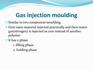 Gas injection moulding
 Similar to two component moulding
 First outer material injected practically and then insert
gas(nitrogen) is injected as core instead of another
polymer
 It has 2 phase
1. filling phase
2. holding phase
 