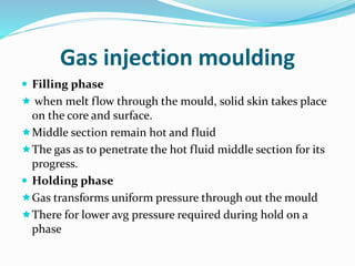 Gas injection moulding
 Filling phase
 when melt flow through the mould, solid skin takes place
on the core and surface.
Middle section remain hot and fluid
The gas as to penetrate the hot fluid middle section for its
progress.
 Holding phase
Gas transforms uniform pressure through out the mould
There for lower avg pressure required during hold on a
phase
 