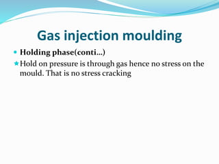 Gas injection moulding
 Holding phase(conti…)
Hold on pressure is through gas hence no stress on the
mould. That is no stress cracking
 