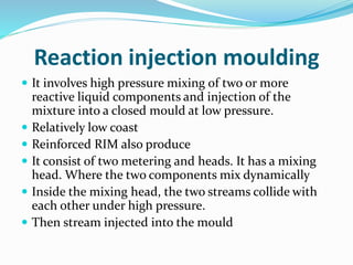 Reaction injection moulding
 It involves high pressure mixing of two or more
reactive liquid components and injection of the
mixture into a closed mould at low pressure.
 Relatively low coast
 Reinforced RIM also produce
 It consist of two metering and heads. It has a mixing
head. Where the two components mix dynamically
 Inside the mixing head, the two streams collide with
each other under high pressure.
 Then stream injected into the mould
 