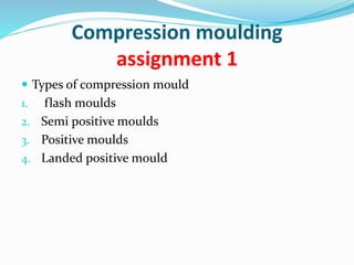 Compression moulding
assignment 1
 Types of compression mould
1. flash moulds
2. Semi positive moulds
3. Positive moulds
4. Landed positive mould
 