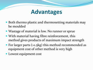 Advantages
 Both thermo plastic and thermosetting materials may
be moulded
 Wastage of material is low. No runner or sprue
 With material having fibre reinforcement, this
method gives products of maximum impact strength
 For larger parts (>1.5kg) this method recommended as
equipment cost of other method is very high
 Lowest equipment cost
 