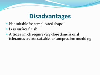 Disadvantages
 Not suitable for complicated shape
 Less surface finish
 Articles which require very close dimensional
tolerances are not suitable for compression moulding
 
