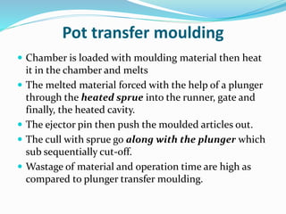 Pot transfer moulding
 Chamber is loaded with moulding material then heat
it in the chamber and melts
 The melted material forced with the help of a plunger
through the heated sprue into the runner, gate and
finally, the heated cavity.
 The ejector pin then push the moulded articles out.
 The cull with sprue go along with the plunger which
sub sequentially cut-off.
 Wastage of material and operation time are high as
compared to plunger transfer moulding.
 