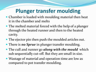 Plunger transfer moulding
 Chamber is loaded with moulding material then heat
it in the chamber and melts
 The melted material forced with the help of a plunger
through the heated runner and then to the heated
cavity.
 The ejector pin then push the moulded articles out.
 There is no Sprue in plunger transfer moulding.
 The cull and runner go along with the mould which
sub sequentially cut-off. But they are small in size.
 Wastage of material and operation time are low as
compared to pot transfer moulding.
 
