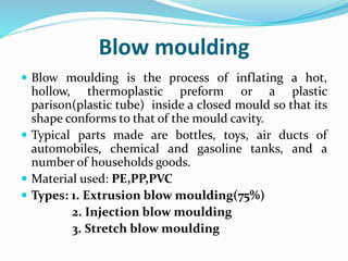 Blow moulding
 Blow moulding is the process of inflating a hot,
hollow, thermoplastic preform or a plastic
parison(plastic tube) inside a closed mould so that its
shape conforms to that of the mould cavity.
 Typical parts made are bottles, toys, air ducts of
automobiles, chemical and gasoline tanks, and a
number of households goods.
 Material used: PE,PP,PVC
 Types: 1. Extrusion blow moulding(75%)
2. Injection blow moulding
3. Stretch blow moulding
 