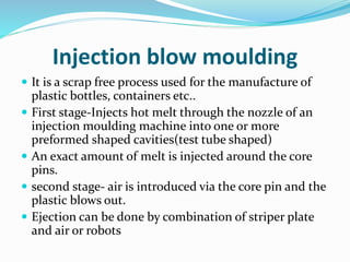 Injection blow moulding
 It is a scrap free process used for the manufacture of
plastic bottles, containers etc..
 First stage-Injects hot melt through the nozzle of an
injection moulding machine into one or more
preformed shaped cavities(test tube shaped)
 An exact amount of melt is injected around the core
pins.
 second stage- air is introduced via the core pin and the
plastic blows out.
 Ejection can be done by combination of striper plate
and air or robots
 
