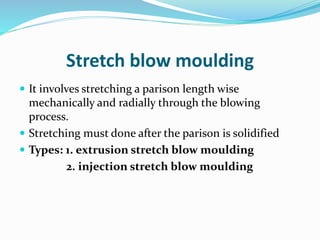 Stretch blow moulding
 It involves stretching a parison length wise
mechanically and radially through the blowing
process.
 Stretching must done after the parison is solidified
 Types: 1. extrusion stretch blow moulding
2. injection stretch blow moulding
 