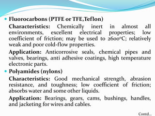  Fluorocarbons (PTFE or TFE,Teflon)
Characteristics: Chemically inert in almost all
environments, excellent electrical properties; low
coefficient of friction; may be used to 260ooC; relatively
weak and poor cold-flow properties.
Application: Anticorrosive seals, chemical pipes and
valves, bearings, anti adhesive coatings, high temperature
electronic parts.
 Polyamides (nylons)
Characteristics: Good mechanical strength, abrasion
resistance, and toughness; low coefficient of friction;
absorbs water and some other liquids.
Application: Bearings, gears, cams, bushings, handles,
and jacketing for wires and cables.
Contd…
 