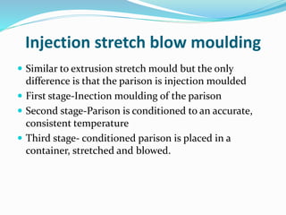 Injection stretch blow moulding
 Similar to extrusion stretch mould but the only
difference is that the parison is injection moulded
 First stage-Inection moulding of the parison
 Second stage-Parison is conditioned to an accurate,
consistent temperature
 Third stage- conditioned parison is placed in a
container, stretched and blowed.
 