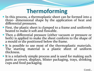 Thermoforming
 In this process, a thermoplastic sheet can be formed into a
three- dimensional shape by the application of heat and
differential pressures.
 First, the plastic sheet is clamped to a frame and uniformly
heated to make it soft and flowable.
 Then a differential pressure (either vacuum or pressure or
both) is applied to make the sheet conform to the shape of
a mould or die positioned below the frame.
 It is possible to use most of the thermoplastic materials.
The starting material is a plastic sheet of uniform
thickness.
 It is a relatively simple process and is used for making such
parts as covers, displays, blister packaging, trays, drinking
cups and food packaging.
Contd…
 