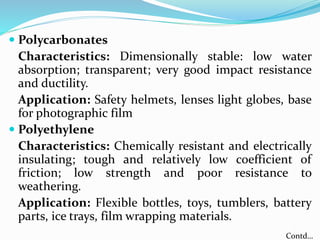  Polycarbonates
Characteristics: Dimensionally stable: low water
absorption; transparent; very good impact resistance
and ductility.
Application: Safety helmets, lenses light globes, base
for photographic film
 Polyethylene
Characteristics: Chemically resistant and electrically
insulating; tough and relatively low coefficient of
friction; low strength and poor resistance to
weathering.
Application: Flexible bottles, toys, tumblers, battery
parts, ice trays, film wrapping materials.
Contd…
 