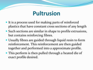 Pultrusion
 It is a process used for making parts of reinforced
plastics that have constant cross sections of any length
 Such sections are similar in shape to profile extrusions,
but contains reinforcing fibres.
 Usually fibres are guided through liquid resin to form
reinforcement. This reinforcement are then guided
together and performed into a approximate profile.
 This perform is then pulled through a heated die of
exact profile desired.
 