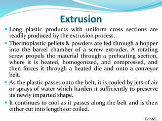 Extrusion
 Long plastic products with uniform cross sections are
readily produced by the extrusion process.
 Thermoplastic pellets & powders are fed through a hopper
into the barrel chamber of a screw extruder. A rotating
screw propels the material through a preheating section,
where it is heated, homogenized, and compressed, and
then forces it through a heated die and onto a conveyor
belt.
 As the plastic passes onto the belt, it is cooled by jets of air
or sprays of water which harden it sufficiently to preserve
its newly imparted shape.
 It continues to cool as it passes along the belt and is then
either cut into lengths or coiled.
Contd…
 