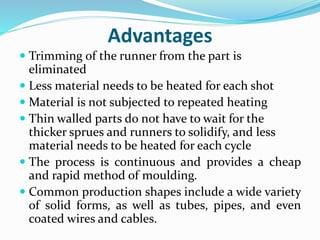 Advantages
 Trimming of the runner from the part is
eliminated
 Less material needs to be heated for each shot
 Material is not subjected to repeated heating
 Thin walled parts do not have to wait for the
thicker sprues and runners to solidify, and less
material needs to be heated for each cycle
 The process is continuous and provides a cheap
and rapid method of moulding.
 Common production shapes include a wide variety
of solid forms, as well as tubes, pipes, and even
coated wires and cables.
 