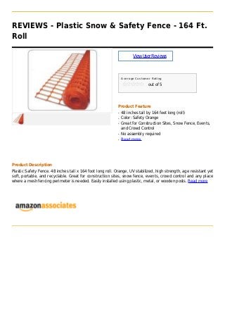 REVIEWS - Plastic Snow & Safety Fence - 164 Ft.
Roll
ViewUserReviews
Average Customer Rating
out of 5
Product Feature
48 inches tall by 164 feet long (roll)q
Color: Safety Orangeq
Great for Construction Sites, Snow Fence, Events,q
and Crowd Control
No assembly requiredq
Read moreq
Product Description
Plastic Safety Fence. 48 inches tall x 164 foot long roll. Orange, UV stabilized, high strength, age resistant yet
soft, portable, and recyclable. Great for construction sites, snow fence, events, crowd control and any place
where a mesh fencing perimeter is needed. Easily installed using plastic, metal, or wooden posts. Read more
 