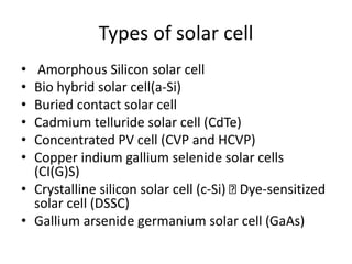 Types of solar cell
• Amorphous Silicon solar cell
• Bio hybrid solar cell(a-Si)
• Buried contact solar cell
• Cadmium telluride solar cell (CdTe)
• Concentrated PV cell (CVP and HCVP)
• Copper indium gallium selenide solar cells
(CI(G)S)
• Crystalline silicon solar cell (c-Si) Dye-sensitized
solar cell (DSSC)
• Gallium arsenide germanium solar cell (GaAs)
 