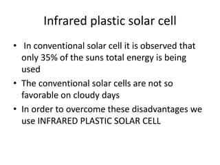 Infrared plastic solar cell
• In conventional solar cell it is observed that
only 35% of the suns total energy is being
used
• The conventional solar cells are not so
favorable on cloudy days
• In order to overcome these disadvantages we
use INFRARED PLASTIC SOLAR CELL
 