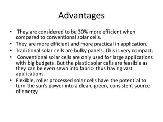 Advantages
• They are considered to be 30% more efficient when
compared to conventional solar cells.
• They are more efficient and more practical in application.
• Traditional solar cells are bulky panels. This is very compact.
• Conventional solar cells are only used for large applications
with big budgets. But the plastic solar cells are feasible as
they can be even sewn into fabric- thus having vast
applications.
• Flexible, roller processed solar cells have the potential to
turn the sun’s power into a clean, green, consistent source
of energy
 