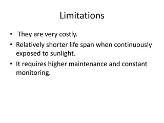 Limitations
• They are very costly.
• Relatively shorter life span when continuously
exposed to sunlight.
• It requires higher maintenance and constant
monitoring.
 