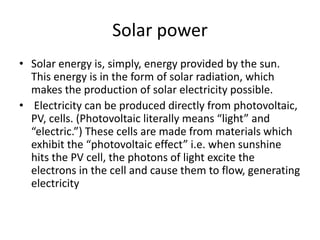 Solar power
• Solar energy is, simply, energy provided by the sun.
This energy is in the form of solar radiation, which
makes the production of solar electricity possible.
• Electricity can be produced directly from photovoltaic,
PV, cells. (Photovoltaic literally means “light” and
“electric.”) These cells are made from materials which
exhibit the “photovoltaic effect” i.e. when sunshine
hits the PV cell, the photons of light excite the
electrons in the cell and cause them to flow, generating
electricity
 