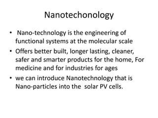 Nanotechonology
• Nano-technology is the engineering of
functional systems at the molecular scale
• Offers better built, longer lasting, cleaner,
safer and smarter products for the home, For
medicine and for industries for ages
• we can introduce Nanotechnology that is
Nano-particles into the solar PV cells.
 