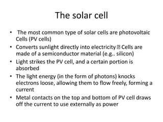 The solar cell
• The most common type of solar cells are photovoltaic
Cells (PV cells)
• Converts sunlight directly into electricity Cells are
made of a semiconductor material (e.g.. silicon)
• Light strikes the PV cell, and a certain portion is
absorbed
• The light energy (in the form of photons) knocks
electrons loose, allowing them to flow freely, forming a
current
• Metal contacts on the top and bottom of PV cell draws
off the current to use externally as power
 
