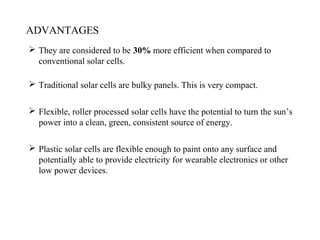 ADVANTAGES
 They are considered to be 30% more efficient when compared to
conventional solar cells.
 Traditional solar cells are bulky panels. This is very compact.
 Flexible, roller processed solar cells have the potential to turn the sun’s
power into a clean, green, consistent source of energy.
 Plastic solar cells are flexible enough to paint onto any surface and
potentially able to provide electricity for wearable electronics or other
low power devices.
 