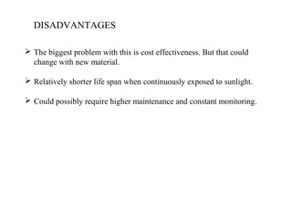 DISADVANTAGES
 The biggest problem with this is cost effectiveness. But that could
change with new material.
 Relatively shorter life span when continuously exposed to sunlight.
 Could possibly require higher maintenance and constant monitoring.
 