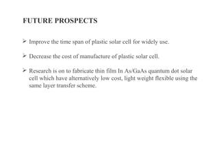 FUTURE PROSPECTS
 Improve the time span of plastic solar cell for widely use.
 Decrease the cost of manufacture of plastic solar cell.
 Research is on to fabricate thin film In As/GaAs quantum dot solar
cell which have alternatively low cost, light weight flexible using the
same layer transfer scheme.
 