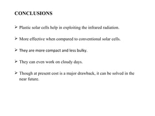 CONCLUSIONS
 Plastic solar cells help in exploiting the infrared radiation.
 More effective when compared to conventional solar cells.
 They are more compact and less bulky.
 They can even work on cloudy days.
 Though at present cost is a major drawback, it can be solved in the
near future.
 