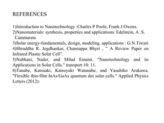 REFERENCES
1)Introduction to Nanotechnology :Charles P Poole, Frank J Owens.
2)Nanomaterials: synthesis, properties and applications: Edelstein, A .S.
Cammarata
3)Solar energy-fundamentals, design, modeling, applications : G.N.Tiwari
4)Shraddha R. Jogdhankar, Channappa Bhyri , ” A Review Paper on
Infrared Plastic Solar Cell”.
5)Nabhani, Nader, and Milad Emami. "Nanotechnology and its
Applications in Solar Cells." transport 10: 11.
6)Tanabe, Katsuaki, Katsuyuki Watanabe, and Yasuhiko Arakawa.
"Flexible thin-film InAs/GaAs quantum dot solar cells." Applied Physics
Letters (2012):
 