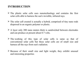 INTRODUCTION
 The plastic solar cells uses nanotechnology and contains the first
solar cells able to harness the sun's invisible, infrared rays.
 The solar cell created is actually a hybrid, comprised of tiny nano rods
dispersed in an organic polymer or plastic.
 A layer only 200 nano meters thick is sandwiched between electrodes
and can produce at present about 0.7 volts.
 The working of this type of solar cells is same as that of
conventional solar cells but these solar cells are of small size and
harness all the rays from sun's radiation.
 Because of their small size and light weight, they exhibit unusual
and interesting properties
 