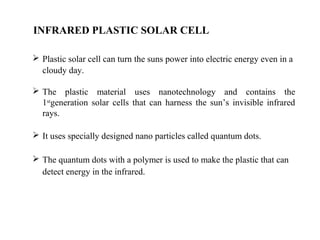 INFRARED PLASTIC SOLAR CELL
 Plastic solar cell can turn the suns power into electric energy even in a
cloudy day.
 The plastic material uses nanotechnology and contains the
1stgeneration solar cells that can harness the sun’s invisible infrared
rays.
 It uses specially designed nano particles called quantum dots.
 The quantum dots with a polymer is used to make the plastic that can
detect energy in the infrared.
 