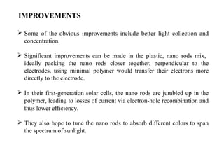 IMPROVEMENTS
 Some of the obvious improvements include better light collection and
concentration.
 Significant improvements can be made in the plastic, nano rods mix,
ideally packing the nano rods closer together, perpendicular to the
electrodes, using minimal polymer would transfer their electrons more
directly to the electrode.
 In their first-generation solar cells, the nano rods are jumbled up in the
polymer, leading to losses of current via electron-hole recombination and
thus lower efficiency.
 They also hope to tune the nano rods to absorb different colors to span
the spectrum of sunlight.
 