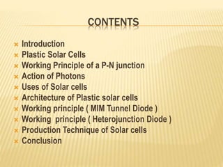 CONTENTS
 Introduction
 Plastic Solar Cells
 Working Principle of a P-N junction
 Action of Photons
 Uses of Solar cells
 Architecture of Plastic solar cells
 Working principle ( MIM Tunnel Diode )
 Working principle ( Heterojunction Diode )
 Production Technique of Solar cells
 Conclusion
 